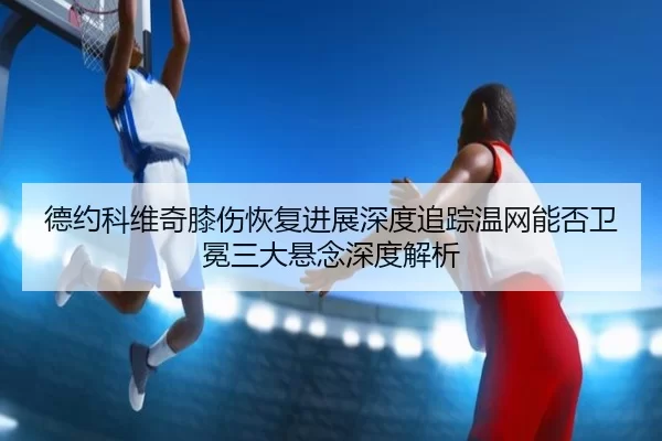 德约科维奇膝伤恢复进展深度追踪温网能否卫冕三大悬念深度解析
