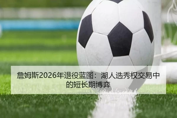 詹姆斯2026年退役蓝图：湖人选秀权交易中的短长期博弈